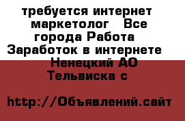 требуется интернет- маркетолог - Все города Работа » Заработок в интернете   . Ненецкий АО,Тельвиска с.